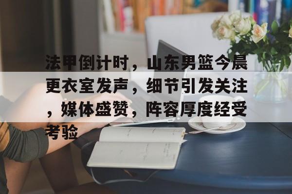 九游体育-包含法甲倒计时，山东男篮今晨更衣室发声，细节引发关注，媒体盛赞，阵容厚度经受考验的词条
