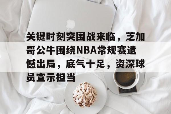 九游娱乐-关键时刻突围战来临，芝加哥公牛围绕NBA常规赛遗憾出局，底气十足，资深球员宣示担当的简单介绍